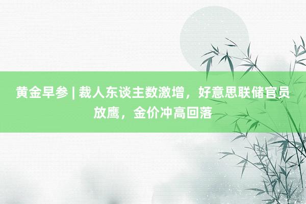 黄金早参 | 裁人东谈主数激增，好意思联储官员放鹰，金价冲高回落