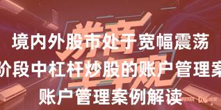 境内外股市处于宽幅震荡周期的阶段中杠杆炒股的账户管理案例解读