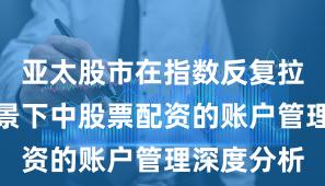 亚太股市在指数反复拉锯阶段背景下中股票配资的账户管理深度分析