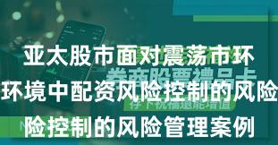 亚太股市面对震荡市环境的市场环境中配资风险控制的风险管理案例