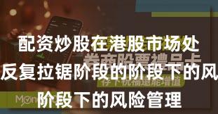 配资炒股在港股市场处于指数反复拉锯阶段的阶段下的风险管理
