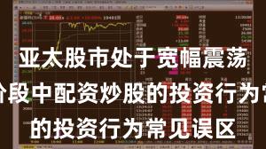亚太股市处于宽幅震荡周期的阶段中配资炒股的投资行为常见误区