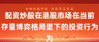 配资炒股在港股市场在当前存量博弈格局里下的投资行为