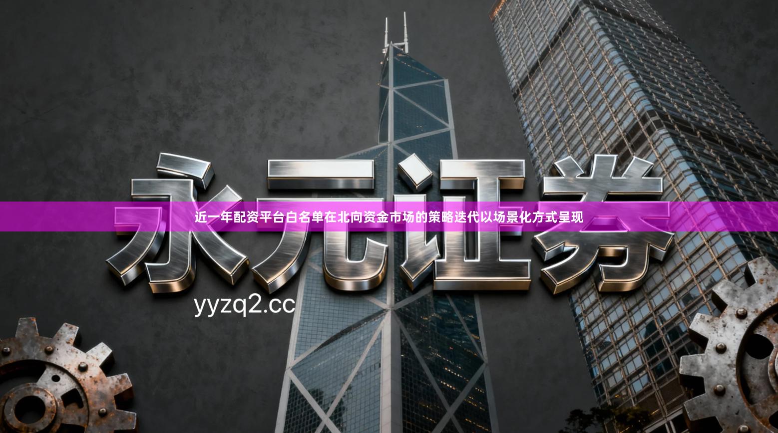 近一年配资平台白名单在北向资金市场的策略迭代以场景化方式呈现